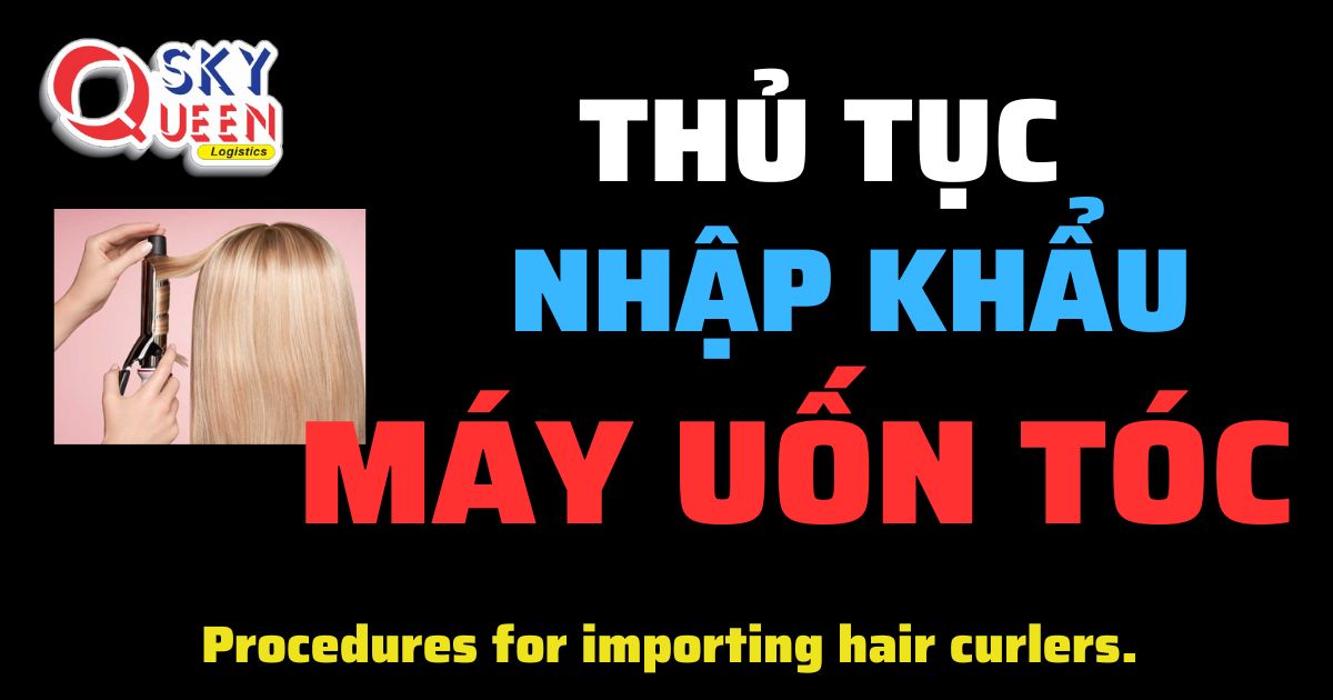 Thủ tục nhập khẩu Máy Uốn Tóc - Sky Queen Logistics.