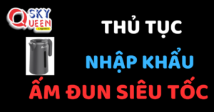 THỦ TỤC NHẬP KHẨU ẤM ĐUN SIÊU TỐC